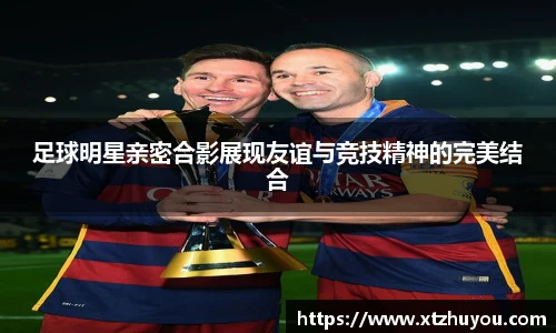 足球明星亲密合影展现友谊与竞技精神的完美结合